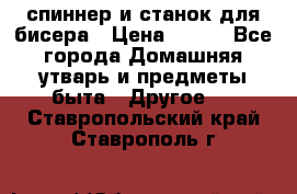 спиннер и станок для бисера › Цена ­ 500 - Все города Домашняя утварь и предметы быта » Другое   . Ставропольский край,Ставрополь г.